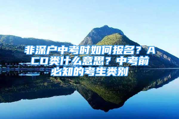 非深戶中考時如何報名？ACD類什么意思？中考前必知的考生類別