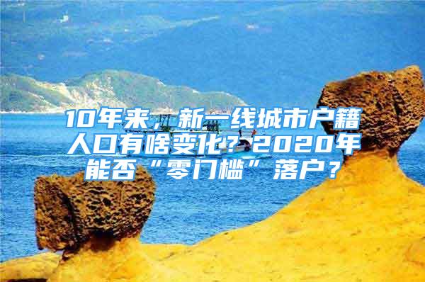 10年來，新一線城市戶籍人口有啥變化？2020年能否“零門檻”落戶？