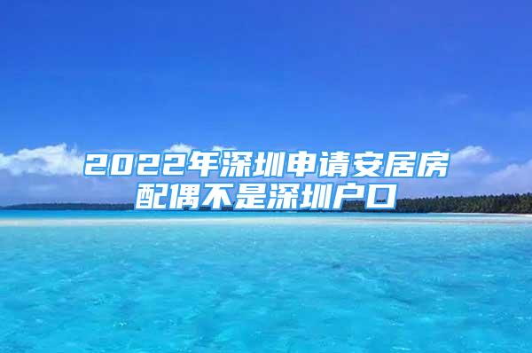 2022年深圳申請安居房配偶不是深圳戶口