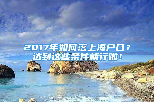 2017年如何落上海戶口？達(dá)到這些條件就行啦！