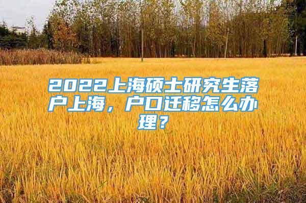 2022上海碩士研究生落戶上海，戶口遷移怎么辦理？