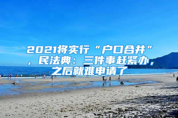 2021將實(shí)行“戶口合并”，民法典：三件事趕緊辦，之后就難申請(qǐng)了