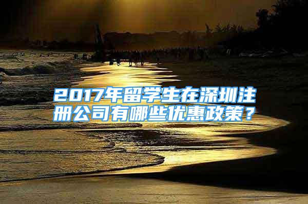 2017年留學(xué)生在深圳注冊(cè)公司有哪些優(yōu)惠政策？