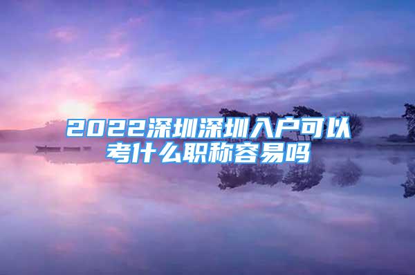 2022深圳深圳入戶可以考什么職稱容易嗎