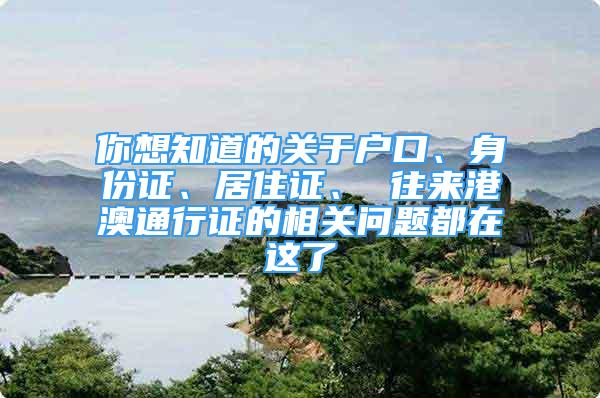 你想知道的關(guān)于戶口、身份證、居住證、 往來港澳通行證的相關(guān)問題都在這了