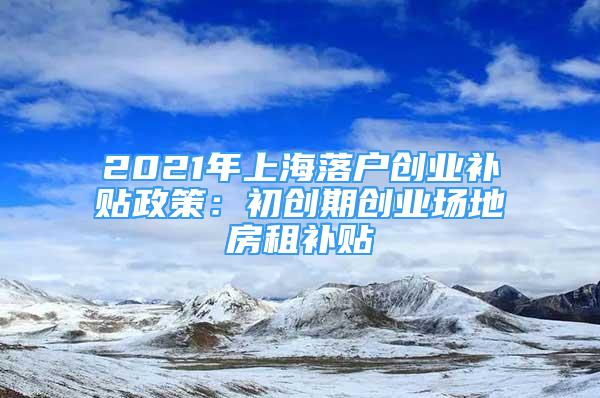 2021年上海落戶創(chuàng)業(yè)補(bǔ)貼政策：初創(chuàng)期創(chuàng)業(yè)場(chǎng)地房租補(bǔ)貼