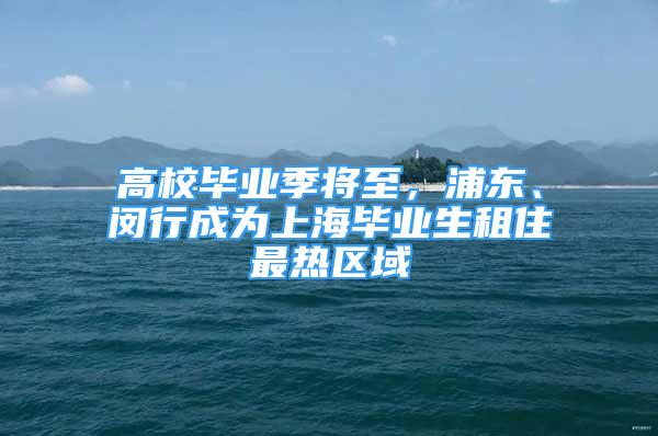 高校畢業(yè)季將至，浦東、閔行成為上海畢業(yè)生租住最熱區(qū)域