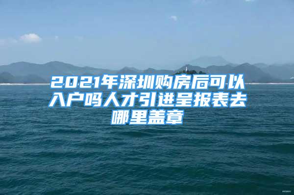 2021年深圳購房后可以入戶嗎人才引進呈報表去哪里蓋章