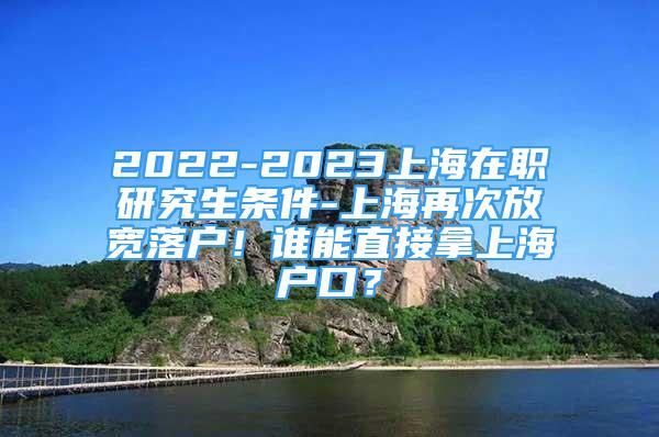 2022-2023上海在職研究生條件-上海再次放寬落戶！誰能直接拿上海戶口？