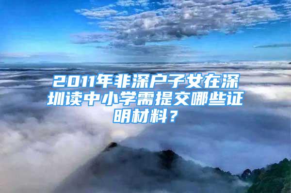 2011年非深戶子女在深圳讀中小學(xué)需提交哪些證明材料？