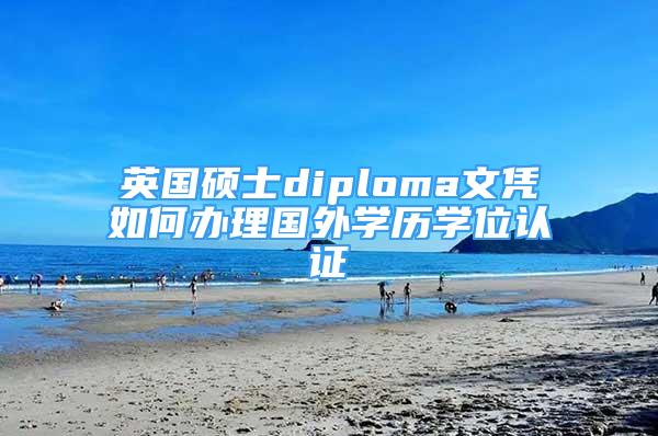 英國碩士diploma文憑如何辦理國外學歷學位認證