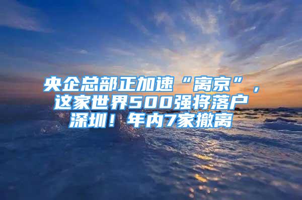 央企總部正加速“離京”，這家世界500強將落戶深圳！年內(nèi)7家撤離