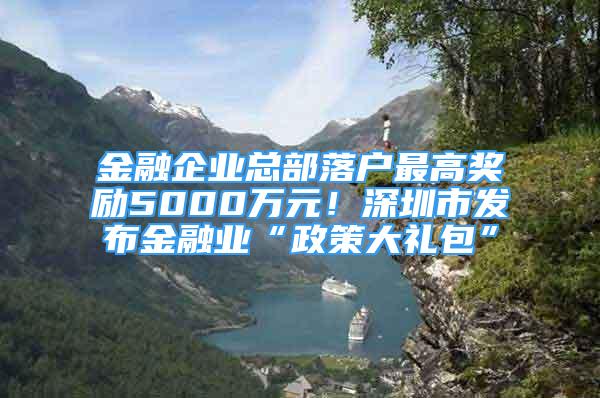 金融企業(yè)總部落戶最高獎勵5000萬元！深圳市發(fā)布金融業(yè)“政策大禮包”