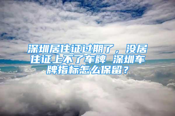 深圳居住證過期了，沒居住證上不了車牌 深圳車牌指標怎么保留？