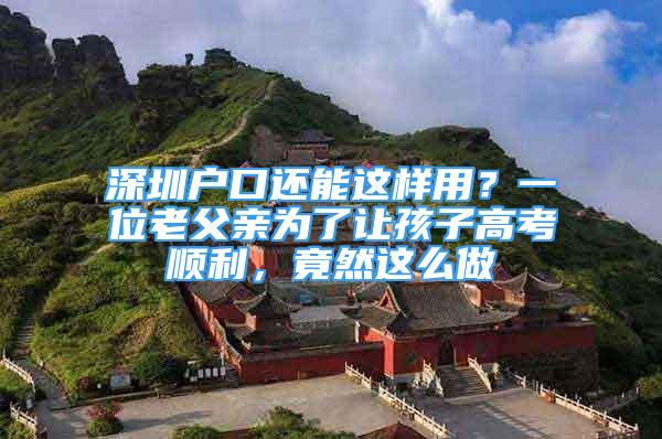 深圳戶口還能這樣用？一位老父親為了讓孩子高考順利，竟然這么做