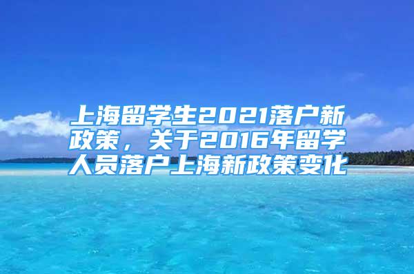 上海留學(xué)生2021落戶新政策，關(guān)于2016年留學(xué)人員落戶上海新政策變化