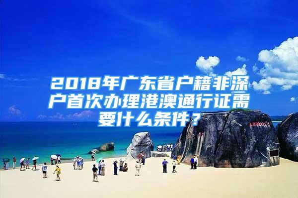 2018年廣東省戶(hù)籍非深戶(hù)首次辦理港澳通行證需要什么條件？