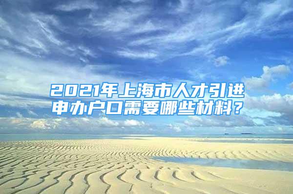 2021年上海市人才引進(jìn)申辦戶口需要哪些材料？