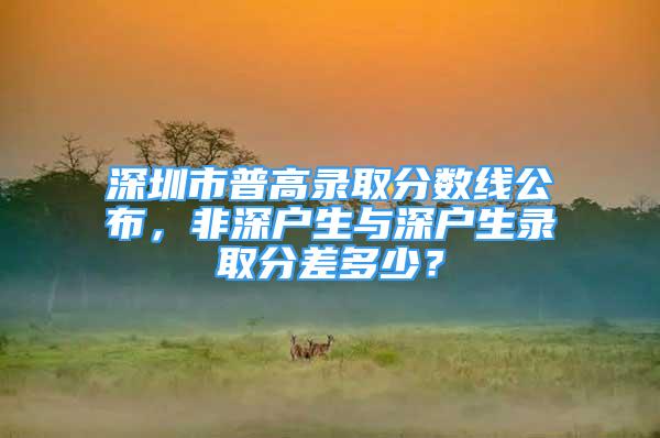 深圳市普高錄取分?jǐn)?shù)線公布，非深戶生與深戶生錄取分差多少？