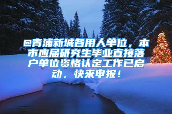 @青浦新城各用人單位，本市應屆研究生畢業(yè)直接落戶單位資格認定工作已啟動，快來申報！