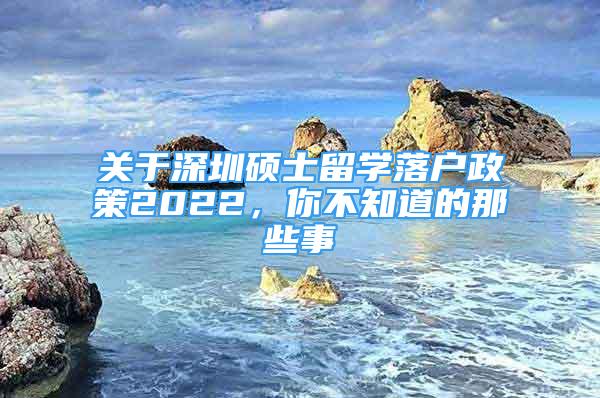 關于深圳碩士留學落戶政策2022，你不知道的那些事