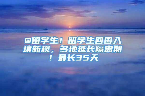 @留學(xué)生！留學(xué)生回國(guó)入境新規(guī)，多地延長(zhǎng)隔離期！最長(zhǎng)35天