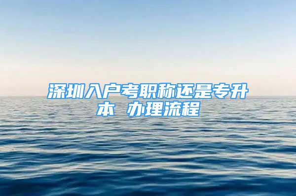 深圳入戶考職稱還是專升本 辦理流程