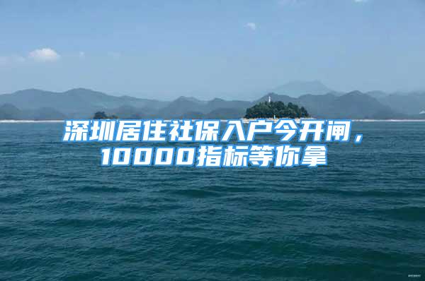 深圳居住社保入戶今開閘，10000指標(biāo)等你拿