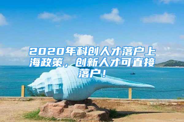 2020年科創(chuàng)人才落戶上海政策，創(chuàng)新人才可直接落戶！