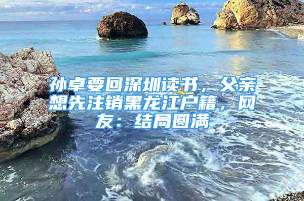 孫卓要回深圳讀書，父親想先注銷黑龍江戶籍，網(wǎng)友：結(jié)局圓滿