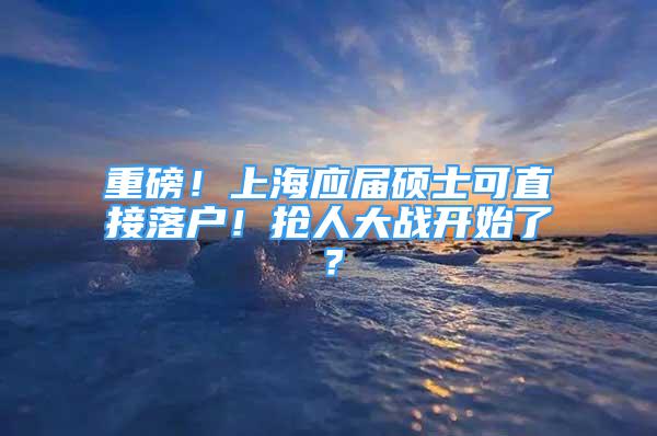 重磅！上海應(yīng)屆碩士可直接落戶！搶人大戰(zhàn)開始了？