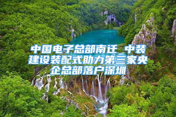 中國電子總部南遷 中裝建設裝配式助力第三家央企總部落戶深圳