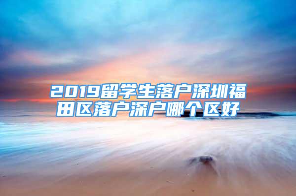 2019留學生落戶深圳福田區(qū)落戶深戶哪個區(qū)好