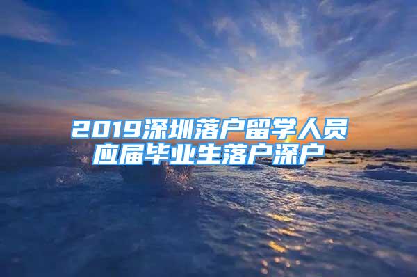 2019深圳落戶留學(xué)人員應(yīng)屆畢業(yè)生落戶深戶