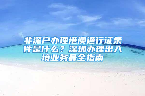 非深戶辦理港澳通行證條件是什么？深圳辦理出入境業(yè)務(wù)最全指南