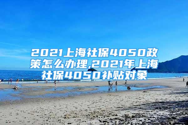 2021上海社保4050政策怎么辦理,2021年上海社保4050補貼對象