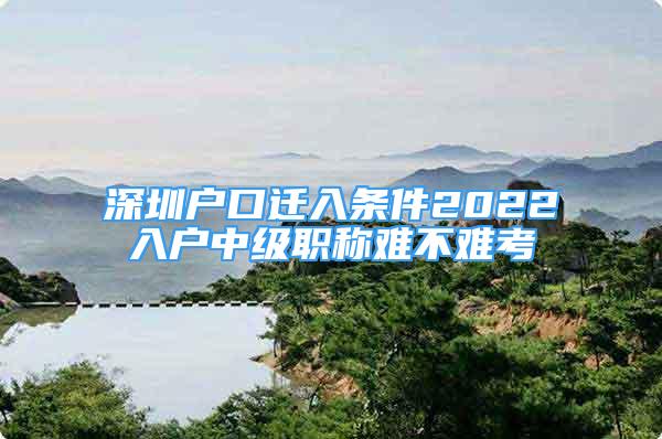 深圳戶口遷入條件2022入戶中級職稱難不難考