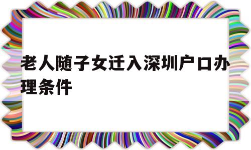 老人隨子女遷入深圳戶口辦理條件(深圳老人投靠子女隨遷入戶辦理指南) 深圳核準入戶