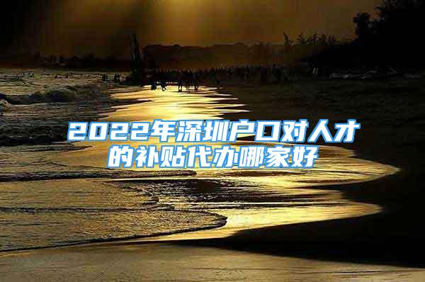 2022年深圳戶口對人才的補貼代辦哪家好