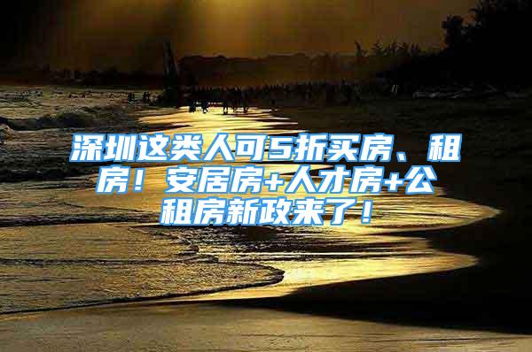 深圳這類人可5折買房、租房！安居房+人才房+公租房新政來了！