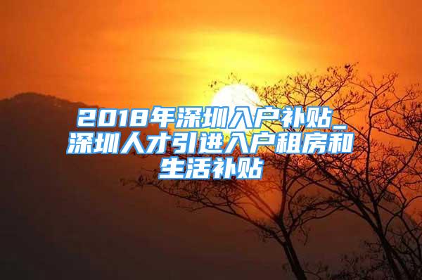 2018年深圳入戶補(bǔ)貼_深圳人才引進(jìn)入戶租房和生活補(bǔ)貼