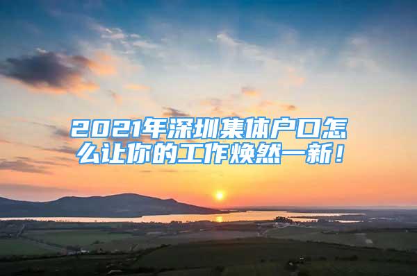 2021年深圳集體戶口怎么讓你的工作煥然一新！