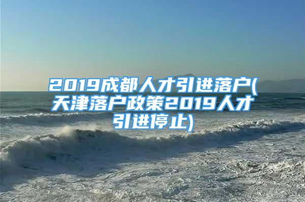 2019成都人才引進(jìn)落戶(天津落戶政策2019人才引進(jìn)停止)