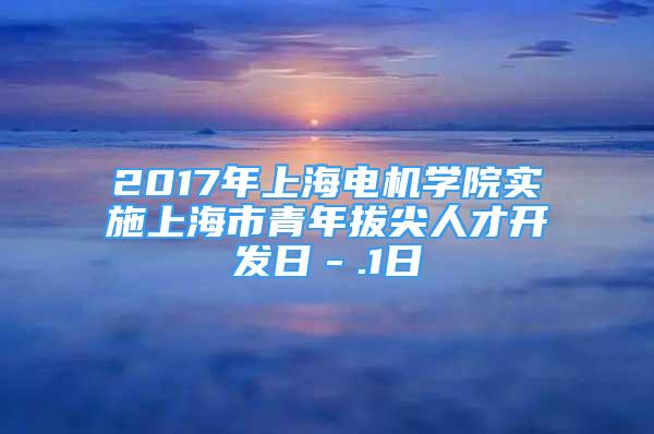 2017年上海電機學院實施上海市青年拔尖人才開發(fā)日－.1日