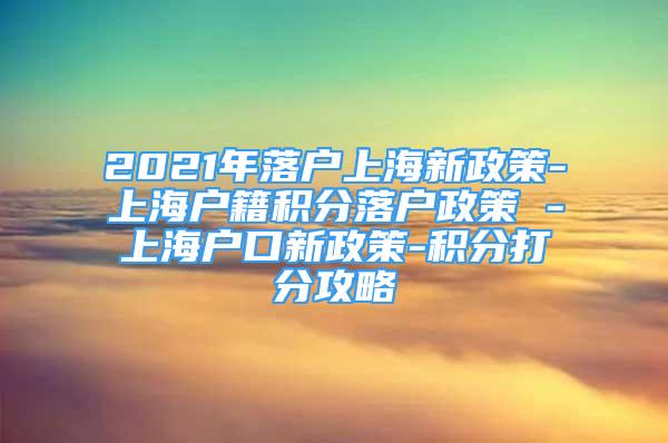 2021年落戶上海新政策-上海戶籍積分落戶政策 -上海戶口新政策-積分打分攻略