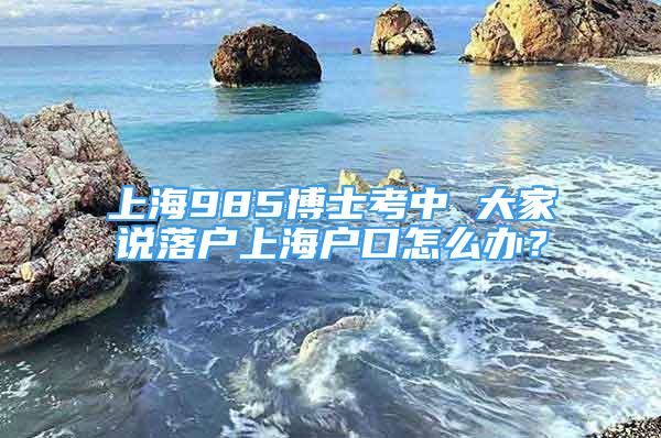 上海985博士考中 大家說(shuō)落戶上海戶口怎么辦？