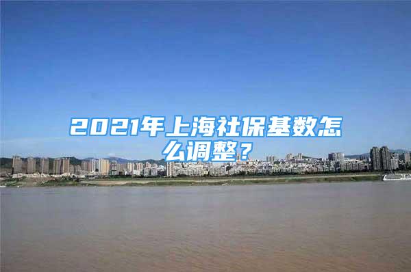 2021年上海社保基數(shù)怎么調(diào)整？