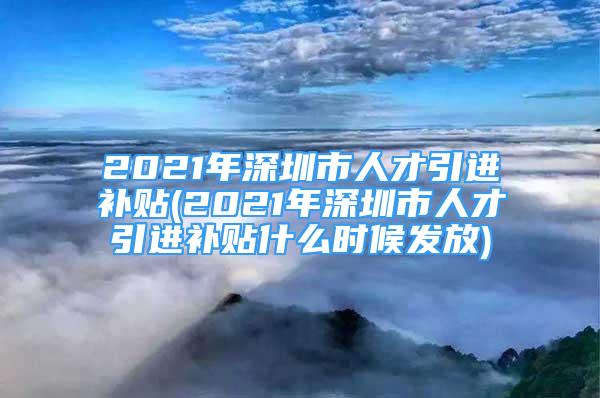 2021年深圳市人才引進(jìn)補(bǔ)貼(2021年深圳市人才引進(jìn)補(bǔ)貼什么時(shí)候發(fā)放)