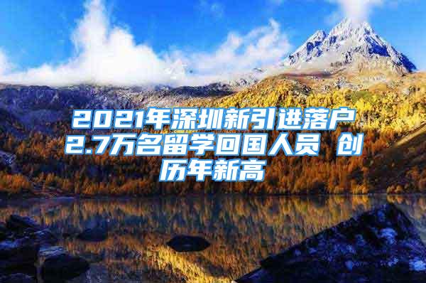 2021年深圳新引進(jìn)落戶2.7萬名留學(xué)回國人員 創(chuàng)歷年新高