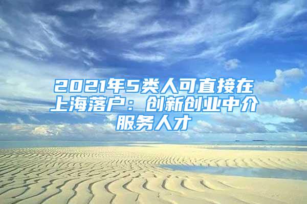 2021年5類人可直接在上海落戶：創(chuàng)新創(chuàng)業(yè)中介服務(wù)人才